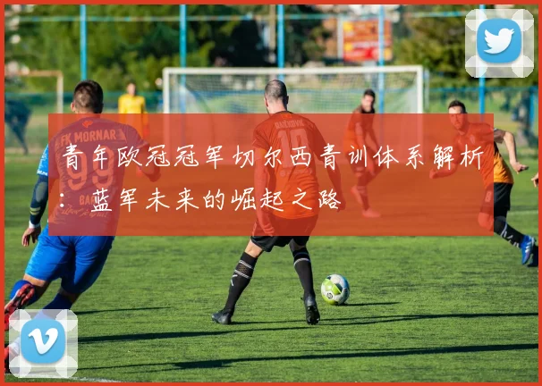 青年欧冠冠军切尔西青训体系解析：蓝军未来的崛起之路