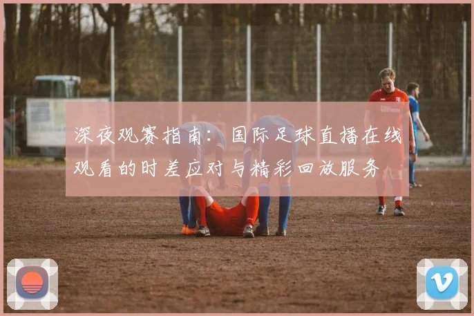深夜观赛指南：国际足球直播在线观看的时差应对与精彩回放服务