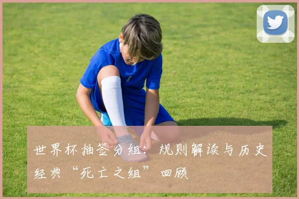 世界杯抽签分组：规则解读与历史经典“死亡之组”回顾