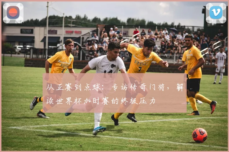 从正赛到点球:专访传奇门将,解读世界杯加时赛的终极压力