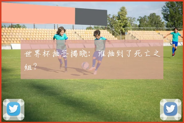 世界杯抽签揭晓:谁抽到了死亡之组?