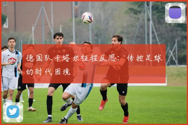 德国队卡塔尔征程反思：传控足球的时代困境